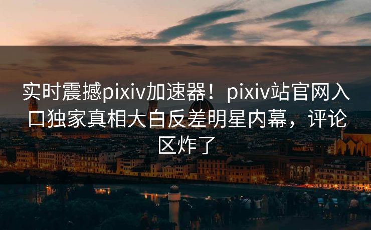 实时震撼pixiv加速器！pixiv站官网入口独家真相大白反差明星内幕，评论区炸了
