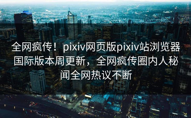 全网疯传！pixiv网页版pixiv站浏览器国际版本周更新，全网疯传圈内人秘闻全网热议不断