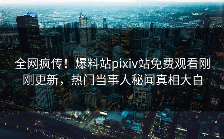 全网疯传！爆料站pixiv站免费观看刚刚更新，热门当事人秘闻真相大白