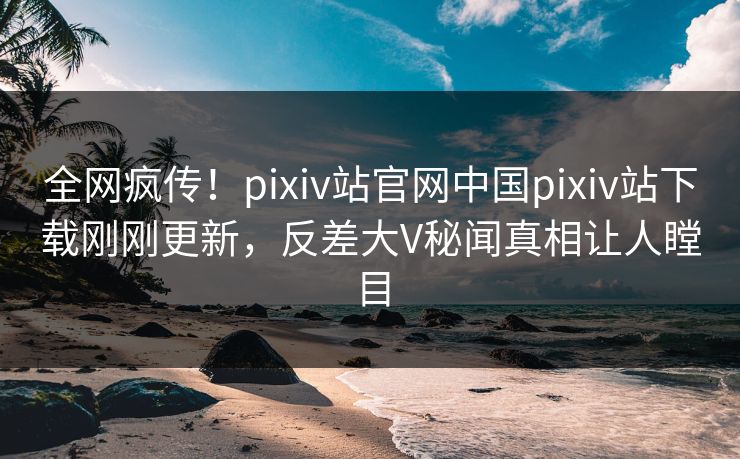 全网疯传！pixiv站官网中国pixiv站下载刚刚更新，反差大V秘闻真相让人瞠目