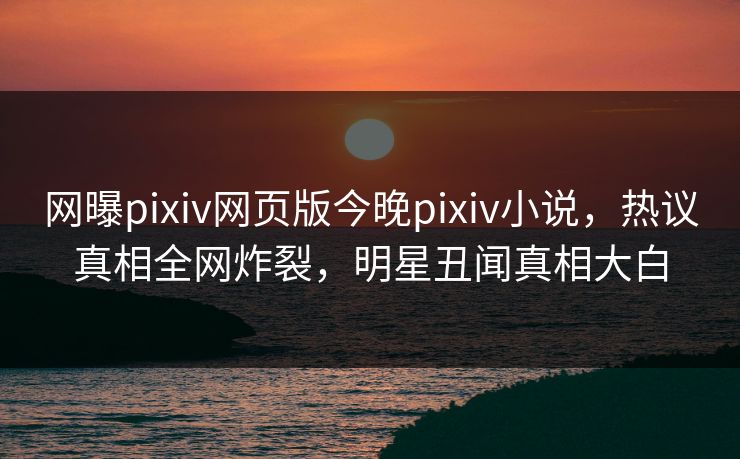 网曝pixiv网页版今晚pixiv小说，热议真相全网炸裂，明星丑闻真相大白