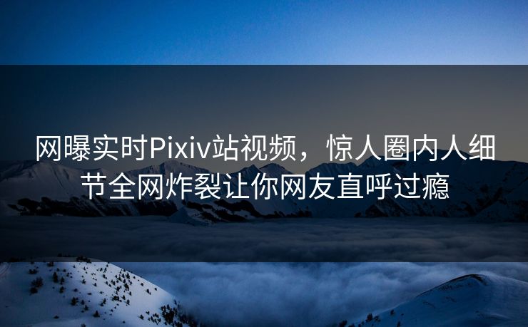 网曝实时Pixiv站视频，惊人圈内人细节全网炸裂让你网友直呼过瘾