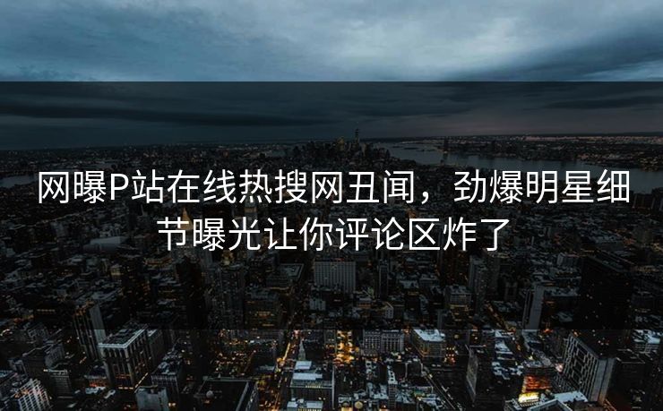 网曝P站在线热搜网丑闻，劲爆明星细节曝光让你评论区炸了