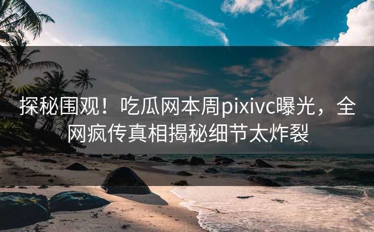 探秘围观！吃瓜网本周pixivc曝光，全网疯传真相揭秘细节太炸裂