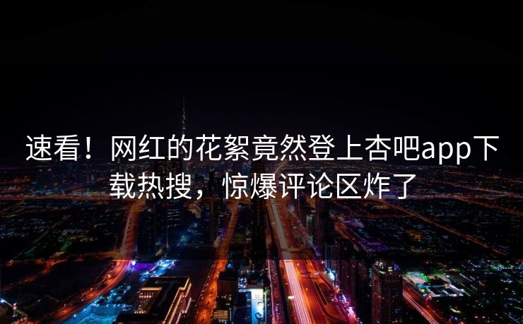 速看！网红的花絮竟然登上杏吧app下载热搜，惊爆评论区炸了