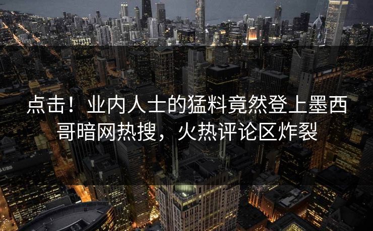 点击！业内人士的猛料竟然登上墨西哥暗网热搜，火热评论区炸裂