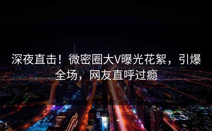 深夜直击！微密圈大V曝光花絮，引爆全场，网友直呼过瘾