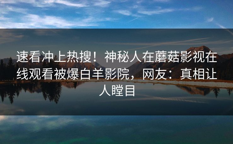 速看冲上热搜！神秘人在蘑菇影视在线观看被爆白羊影院，网友：真相让人瞠目