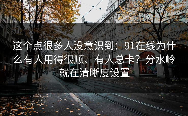 这个点很多人没意识到:91在线为什么有人用得很顺、有人总卡?分水岭就在清晰度设置 这个点很多人没意识到:91在线为什么有人用得很顺、有人总卡?分水岭就在清晰度设置