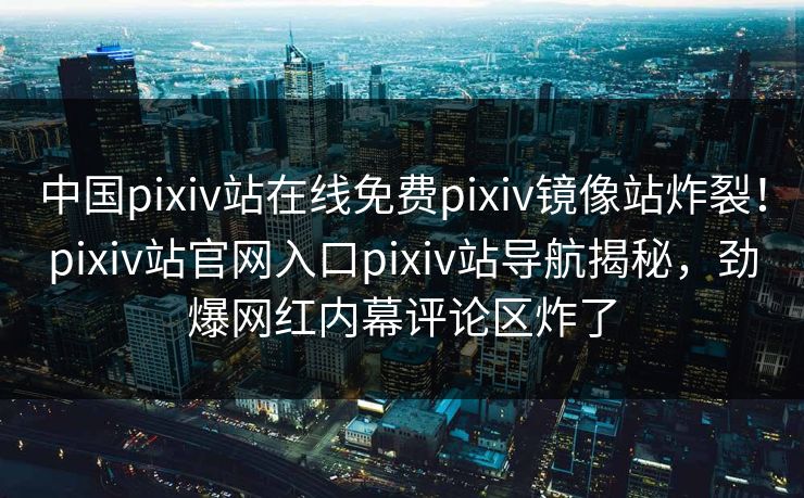 中国pixiv站在线免费pixiv镜像站炸裂！pixiv站官网入口pixiv站导航揭秘，劲爆网红内幕评论区炸了
