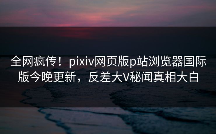 全网疯传！pixiv网页版p站浏览器国际版今晚更新，反差大V秘闻真相大白