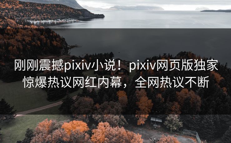 刚刚震撼pixiv小说！pixiv网页版独家惊爆热议网红内幕，全网热议不断