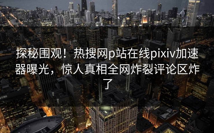 探秘围观！热搜网p站在线pixiv加速器曝光，惊人真相全网炸裂评论区炸了