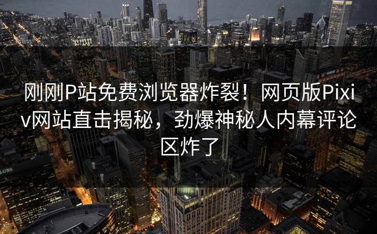 刚刚P站免费浏览器炸裂！网页版Pixiv网站直击揭秘，劲爆神秘人内幕评论区炸了