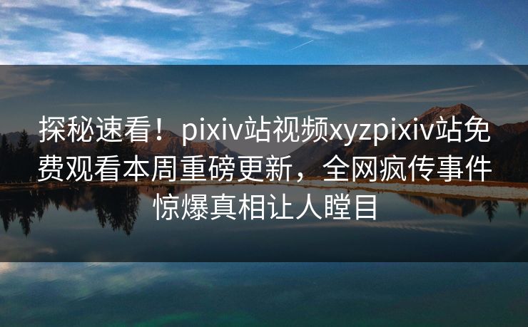 探秘速看！pixiv站视频xyzpixiv站免费观看本周重磅更新，全网疯传事件惊爆真相让人瞠目