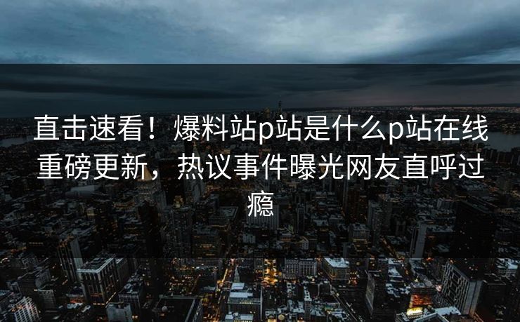 直击速看！爆料站p站是什么p站在线重磅更新，热议事件曝光网友直呼过瘾