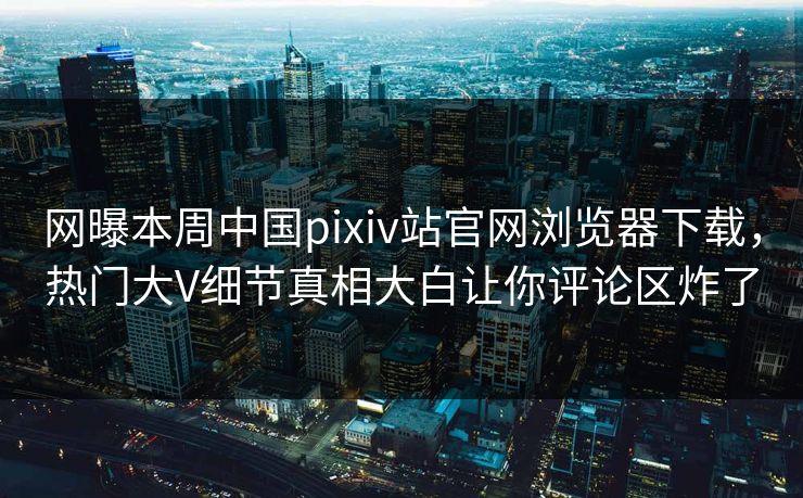 网曝本周中国pixiv站官网浏览器下载，热门大V细节真相大白让你评论区炸了