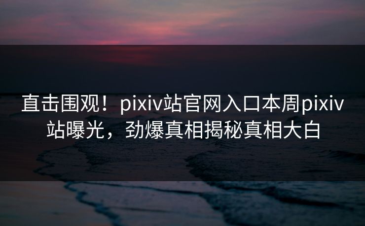 直击围观！pixiv站官网入口本周pixiv站曝光，劲爆真相揭秘真相大白