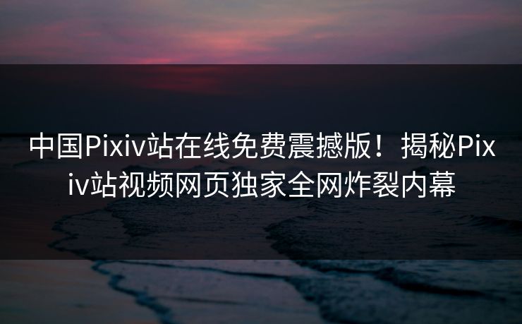 中国Pixiv站在线免费震撼版！揭秘Pixiv站视频网页独家全网炸裂内幕