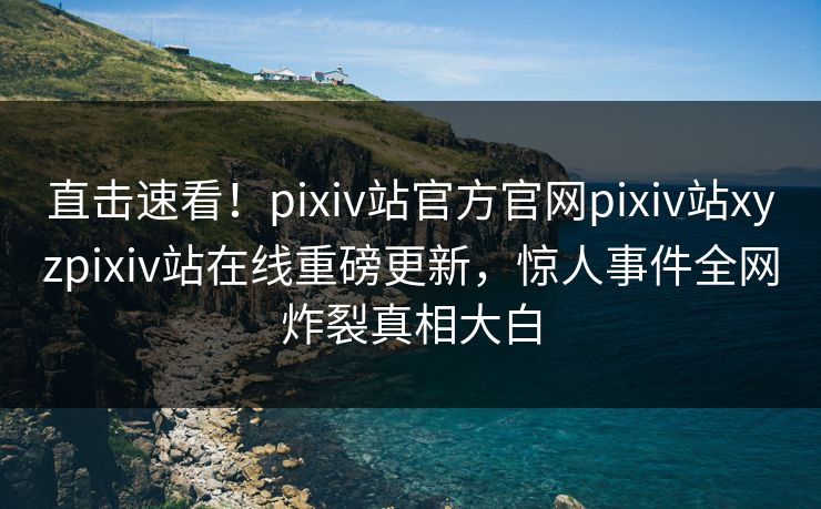 直击速看！pixiv站官方官网pixiv站xyzpixiv站在线重磅更新，惊人事件全网炸裂真相大白