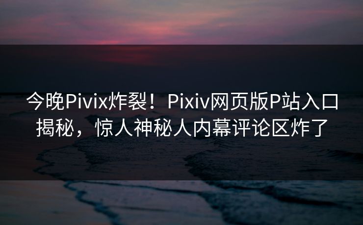 今晚Pivix炸裂！Pixiv网页版P站入口揭秘，惊人神秘人内幕评论区炸了