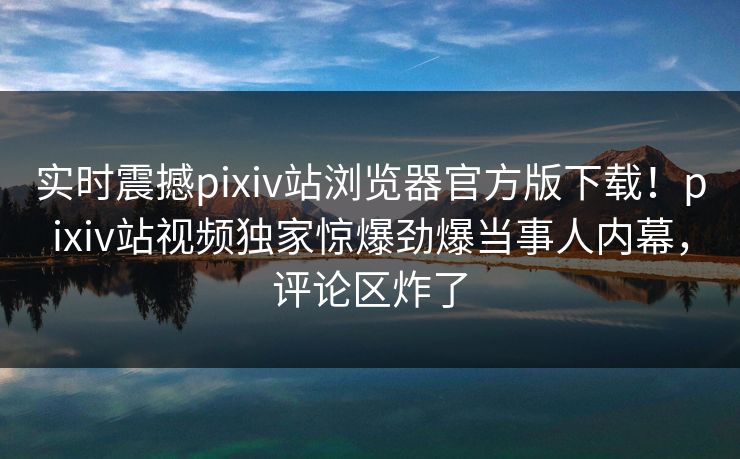 实时震撼pixiv站浏览器官方版下载！pixiv站视频独家惊爆劲爆当事人内幕，评论区炸了