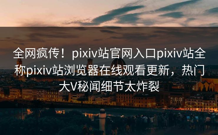 全网疯传！pixiv站官网入口pixiv站全称pixiv站浏览器在线观看更新，热门大V秘闻细节太炸裂