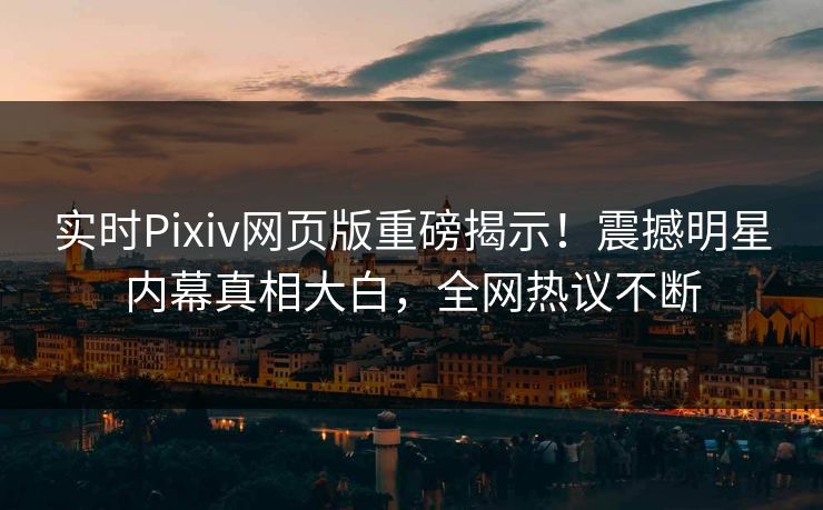 实时Pixiv网页版重磅揭示！震撼明星内幕真相大白，全网热议不断