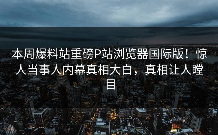 本周爆料站重磅P站浏览器国际版！惊人当事人内幕真相大白，真相让人瞠目