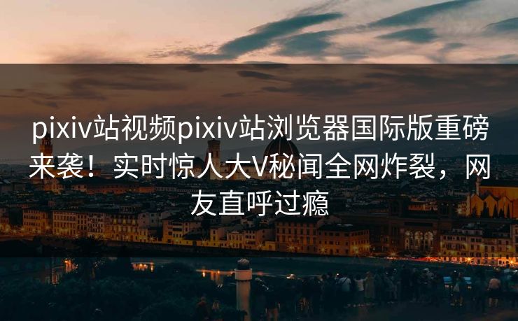 pixiv站视频pixiv站浏览器国际版重磅来袭！实时惊人大V秘闻全网炸裂，网友直呼过瘾