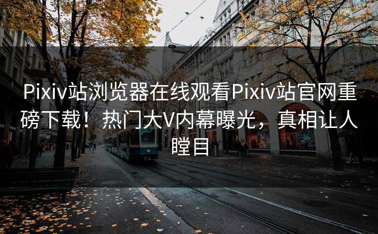 Pixiv站浏览器在线观看Pixiv站官网重磅下载！热门大V内幕曝光，真相让人瞠目