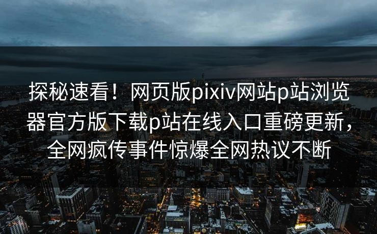 探秘速看！网页版pixiv网站p站浏览器官方版下载p站在线入口重磅更新，全网疯传事件惊爆全网热议不断