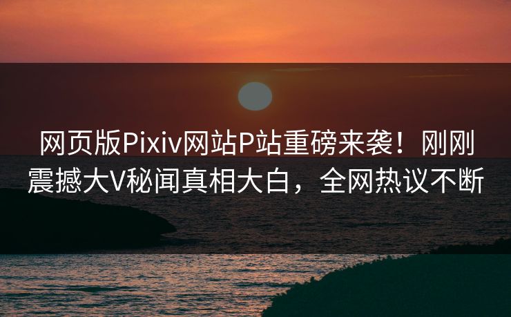 网页版Pixiv网站P站重磅来袭！刚刚震撼大V秘闻真相大白，全网热议不断