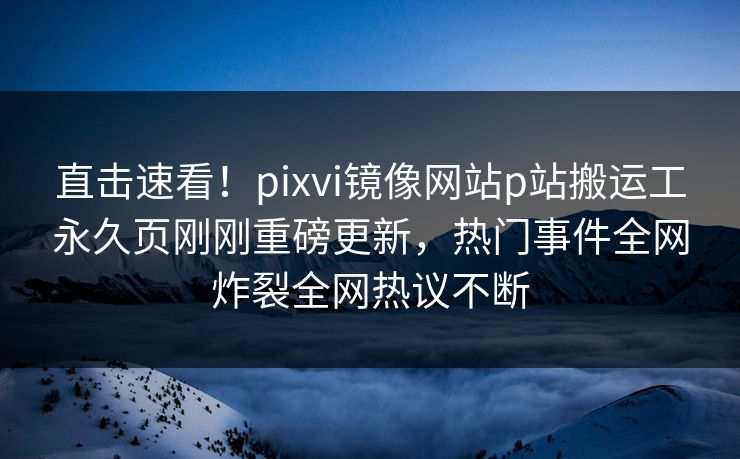 直击速看！pixvi镜像网站p站搬运工永久页刚刚重磅更新，热门事件全网炸裂全网热议不断