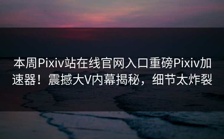 本周Pixiv站在线官网入口重磅Pixiv加速器！震撼大V内幕揭秘，细节太炸裂
