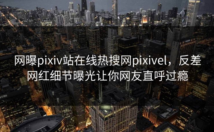 网曝pixiv站在线热搜网pixivel，反差网红细节曝光让你网友直呼过瘾