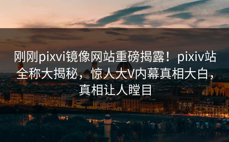 刚刚pixvi镜像网站重磅揭露！pixiv站全称大揭秘，惊人大V内幕真相大白，真相让人瞠目