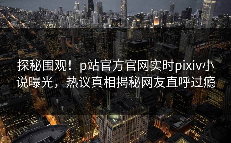 探秘围观！p站官方官网实时pixiv小说曝光，热议真相揭秘网友直呼过瘾