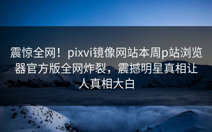 震惊全网！pixvi镜像网站本周p站浏览器官方版全网炸裂，震撼明星真相让人真相大白