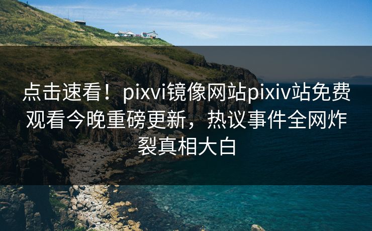 点击速看！pixvi镜像网站pixiv站免费观看今晚重磅更新，热议事件全网炸裂真相大白