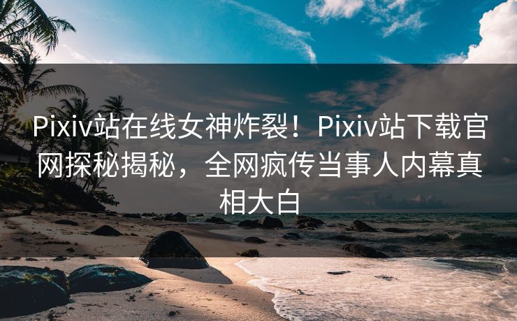 Pixiv站在线女神炸裂！Pixiv站下载官网探秘揭秘，全网疯传当事人内幕真相大白