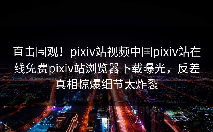 直击围观！pixiv站视频中国pixiv站在线免费pixiv站浏览器下载曝光，反差真相惊爆细节太炸裂