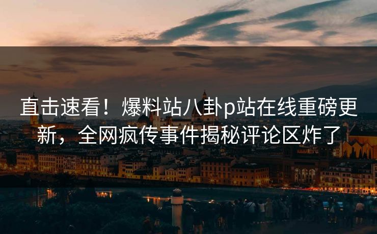 直击速看！爆料站八卦p站在线重磅更新，全网疯传事件揭秘评论区炸了