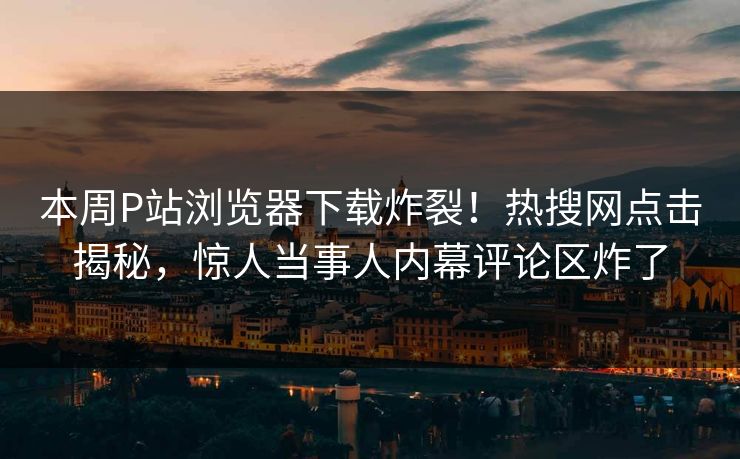 本周P站浏览器下载炸裂！热搜网点击揭秘，惊人当事人内幕评论区炸了