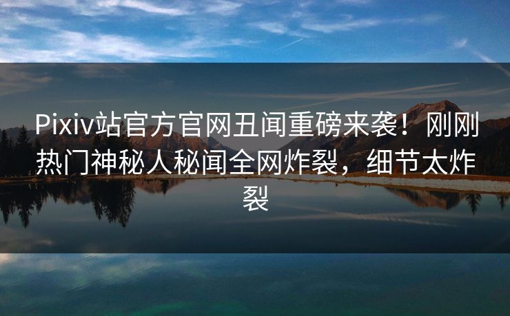 Pixiv站官方官网丑闻重磅来袭！刚刚热门神秘人秘闻全网炸裂，细节太炸裂