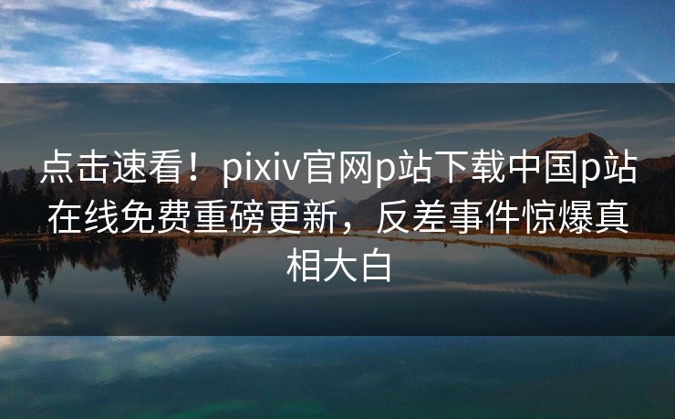 点击速看！pixiv官网p站下载中国p站在线免费重磅更新，反差事件惊爆真相大白