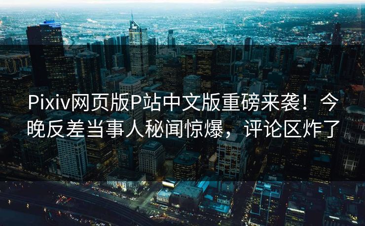 Pixiv网页版P站中文版重磅来袭！今晚反差当事人秘闻惊爆，评论区炸了