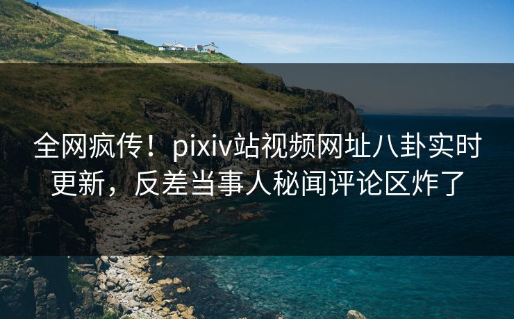 全网疯传！pixiv站视频网址八卦实时更新，反差当事人秘闻评论区炸了