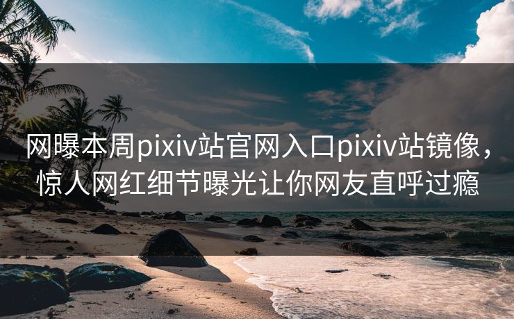 网曝本周pixiv站官网入口pixiv站镜像，惊人网红细节曝光让你网友直呼过瘾