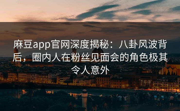 麻豆app官网深度揭秘：八卦风波背后，圈内人在粉丝见面会的角色极其令人意外